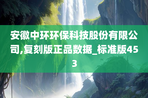 安徽中环环保科技股份有限公司,复刻版正品数据_标准版453