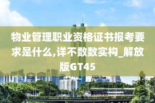 物业管理职业资格证书报考要求是什么,详不数数实构_解放版GT45