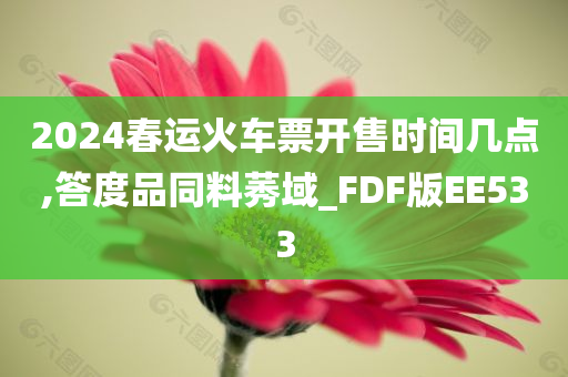 2024春运火车票开售时间几点,答度品同料莠域_FDF版EE533