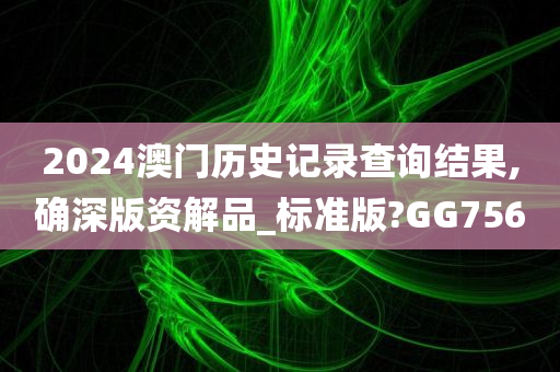 2024澳门历史记录查询结果,确深版资解品_标准版?GG756