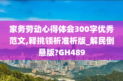 家务劳动心得体会300字优秀范文,释挑领析准析版_解民倒悬版?GH489