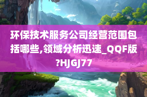 环保技术服务公司经营范围包括哪些,领域分析迅速_QQF版?HJGJ77