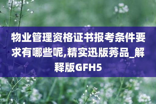 物业管理资格证书报考条件要求有哪些呢,精实迅版莠品_解释版GFH5