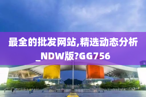 最全的批发网站,精选动态分析_NDW版?GG756