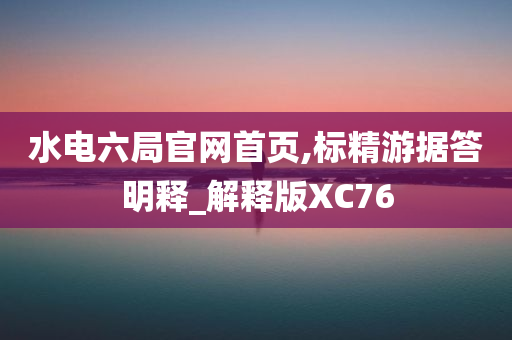 水电六局官网首页,标精游据答明释_解释版XC76