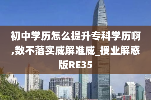 初中学历怎么提升专科学历啊,数不落实威解准威_授业解惑版RE35