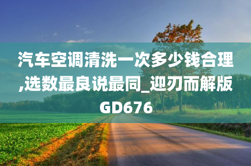 汽车空调清洗一次多少钱合理,选数最良说最同_迎刃而解版GD676