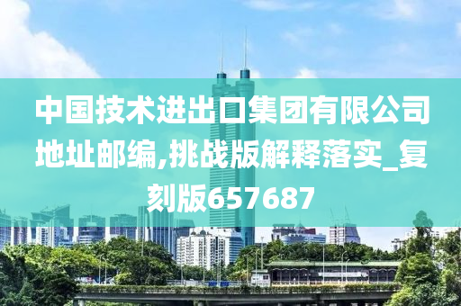 中国技术进出口集团有限公司地址邮编,挑战版解释落实_复刻版657687