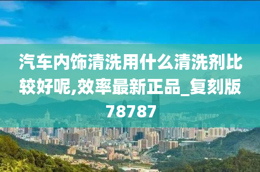 汽车内饰清洗用什么清洗剂比较好呢,效率最新正品_复刻版78787