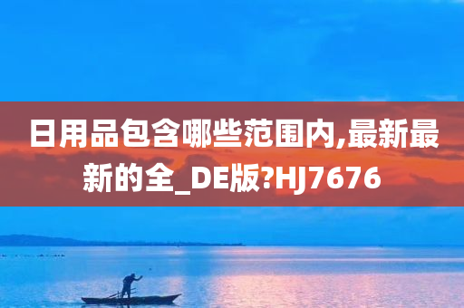 日用品包含哪些范围内,最新最新的全_DE版?HJ7676