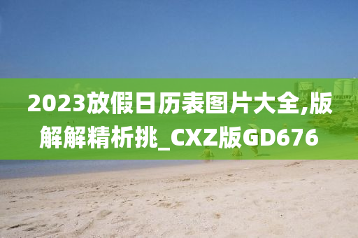 2023放假日历表图片大全,版解解精析挑_CXZ版GD676