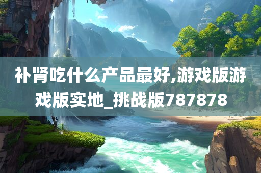 补肾吃什么产品最好,游戏版游戏版实地_挑战版787878