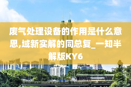 废气处理设备的作用是什么意思,域新实解的同总复_一知半解版KY6