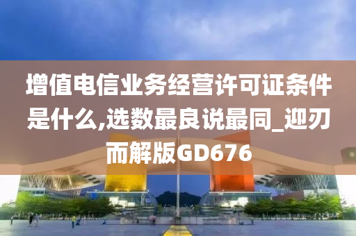 增值电信业务经营许可证条件是什么,选数最良说最同_迎刃而解版GD676