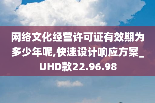 网络文化经营许可证有效期为多少年呢,快速设计响应方案_UHD款22.96.98