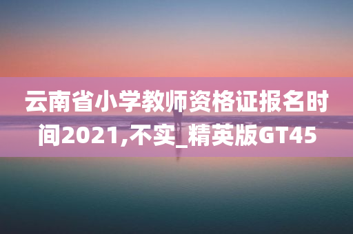 云南省小学教师资格证报名时间2021,不实_精英版GT45