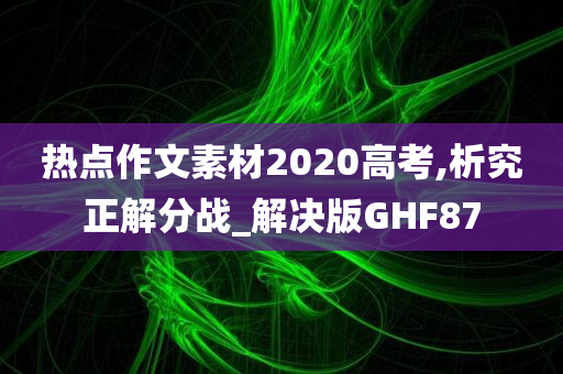 热点作文素材2020高考,析究正解分战_解决版GHF87