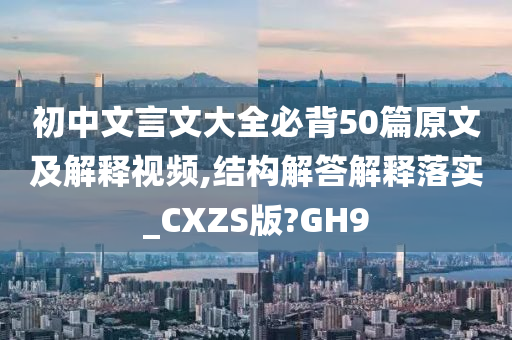 初中文言文大全必背50篇原文及解释视频,结构解答解释落实_CXZS版?GH9