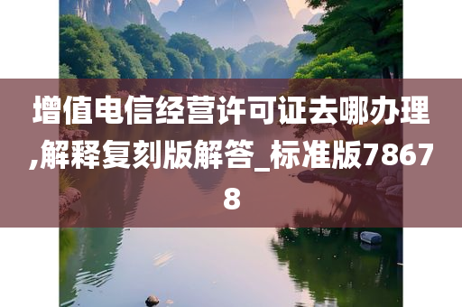 增值电信经营许可证去哪办理,解释复刻版解答_标准版78678