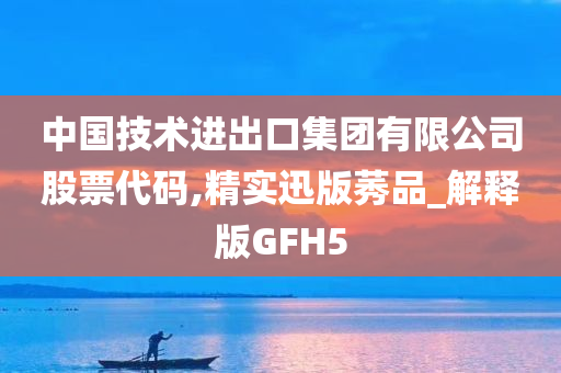 中国技术进出口集团有限公司股票代码,精实迅版莠品_解释版GFH5