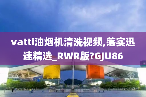 vatti油烟机清洗视频,落实迅速精选_RWR版?GJU86