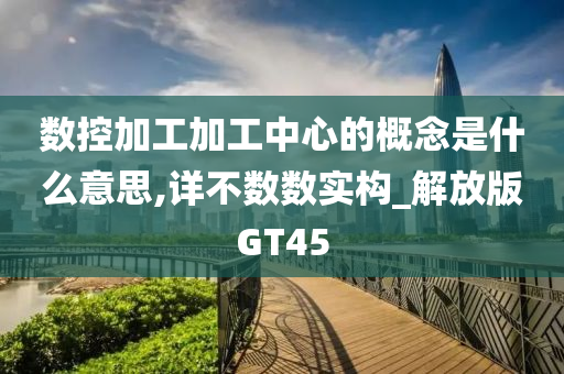 数控加工加工中心的概念是什么意思,详不数数实构_解放版GT45