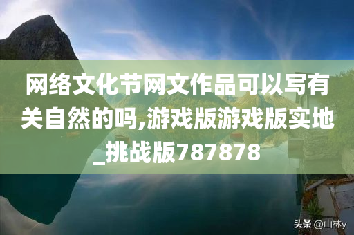 网络文化节网文作品可以写有关自然的吗,游戏版游戏版实地_挑战版787878