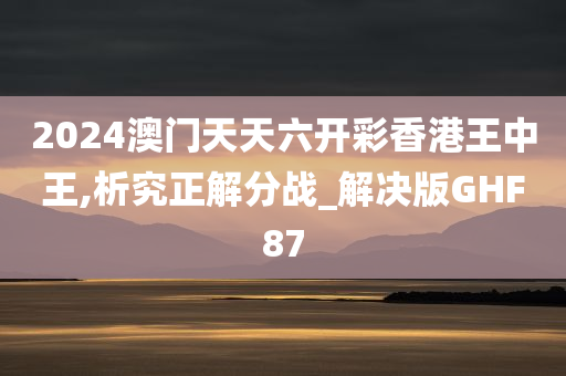 2024澳门天天六开彩香港王中王,析究正解分战_解决版GHF87