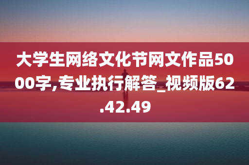 大学生网络文化节网文作品5000字,专业执行解答_视频版62.42.49