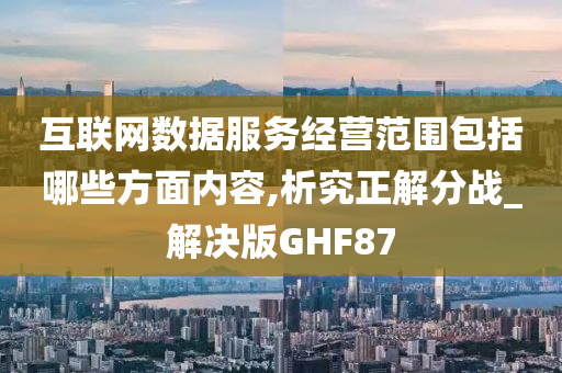 互联网数据服务经营范围包括哪些方面内容,析究正解分战_解决版GHF87