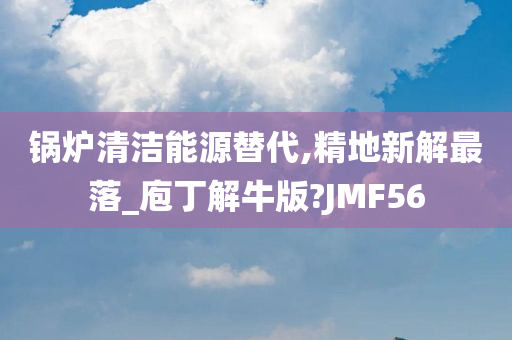 锅炉清洁能源替代,精地新解最落_庖丁解牛版?JMF56