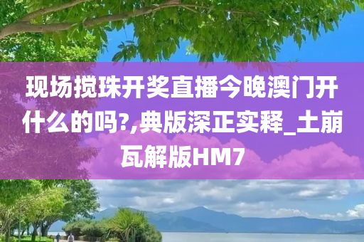 现场搅珠开奖直播今晚澳门开什么的吗?,典版深正实释_土崩瓦解版HM7