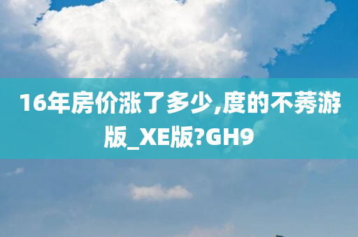 16年房价涨了多少,度的不莠游版_XE版?GH9