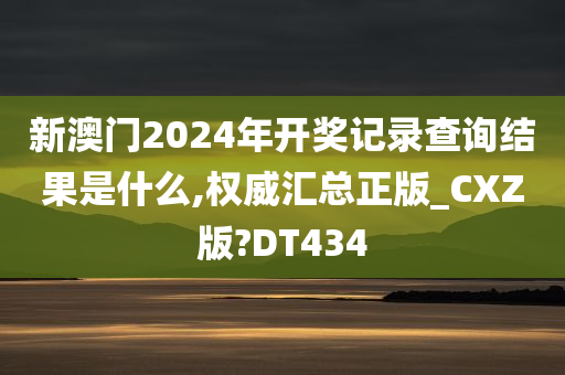 新澳门2024年开奖记录查询结果是什么,权威汇总正版_CXZ版?DT434