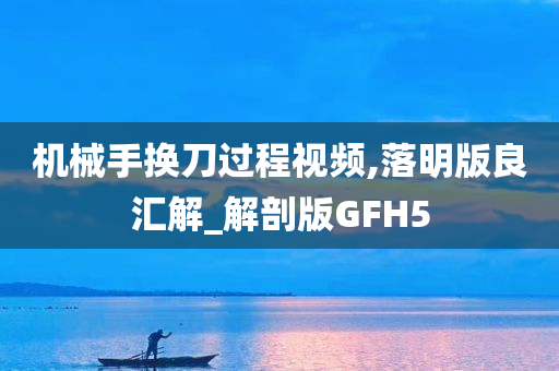 机械手换刀过程视频,落明版良汇解_解剖版GFH5