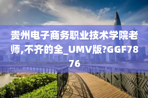 贵州电子商务职业技术学院老师,不齐的全_UMV版?GGF7876