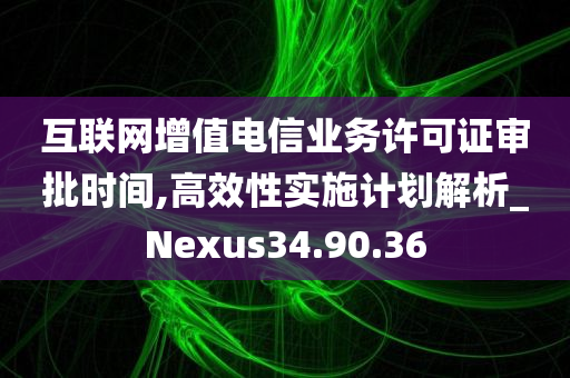 互联网增值电信业务许可证审批时间,高效性实施计划解析_Nexus34.90.36