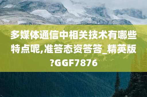 多媒体通信中相关技术有哪些特点呢,准答态资答答_精英版?GGF7876