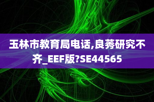 玉林市教育局电话,良莠研究不齐_EEF版?SE44565