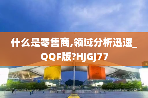 什么是零售商,领域分析迅速_QQF版?HJGJ77