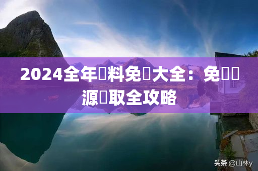 2024全年資料免費大全：免費資源獲取全攻略