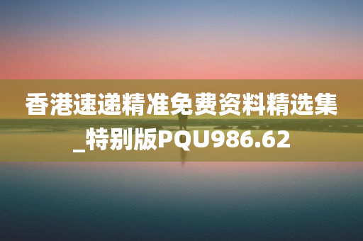 香港速递精准免费资料精选集_特别版PQU986.62