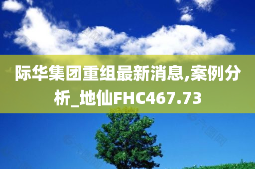 际华集团重组最新消息,案例分析_地仙FHC467.73