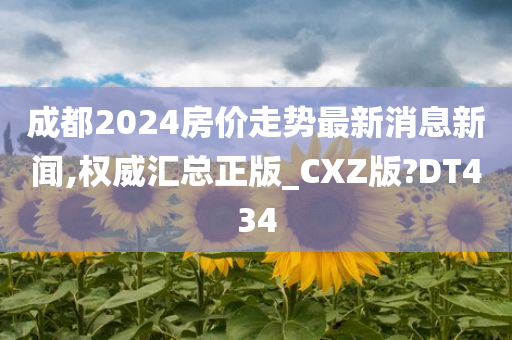 成都2024房价走势最新消息新闻,权威汇总正版_CXZ版?DT434