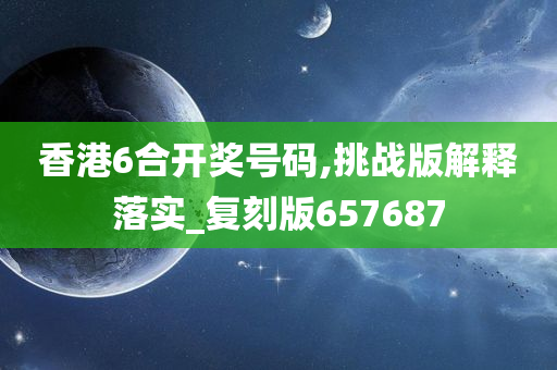 香港6合开奖号码,挑战版解释落实_复刻版657687