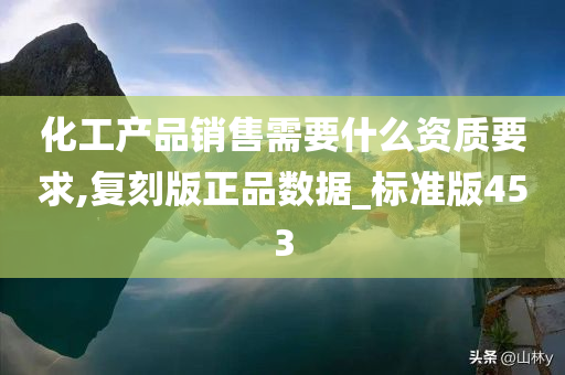 化工产品销售需要什么资质要求,复刻版正品数据_标准版453