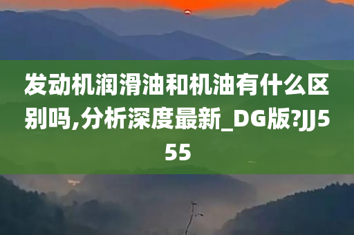 发动机润滑油和机油有什么区别吗,分析深度最新_DG版?JJ555