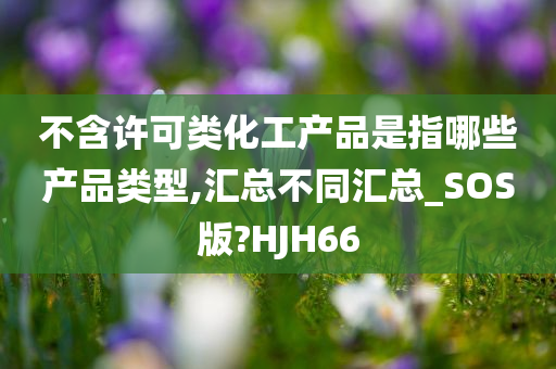 不含许可类化工产品是指哪些产品类型,汇总不同汇总_SOS版?HJH66