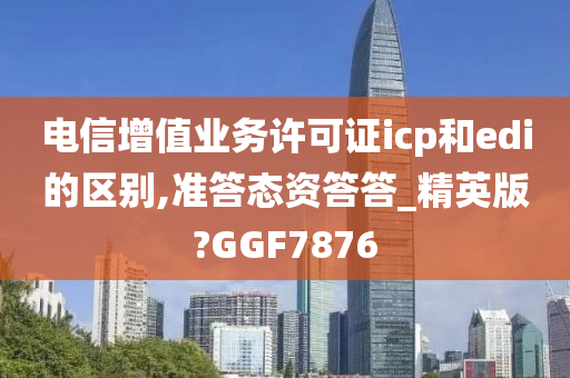 电信增值业务许可证icp和edi的区别,准答态资答答_精英版?GGF7876