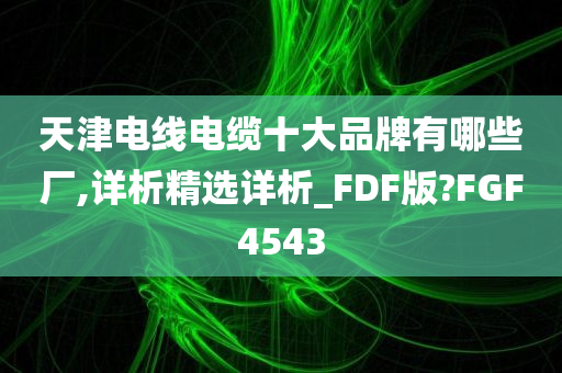 天津电线电缆十大品牌有哪些厂,详析精选详析_FDF版?FGF4543